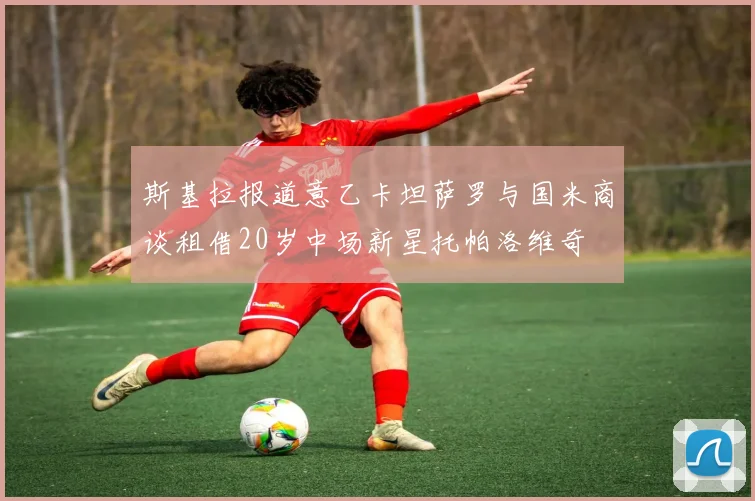 斯基拉报道意乙卡坦萨罗与国米商谈租借20岁中场新星托帕洛维奇