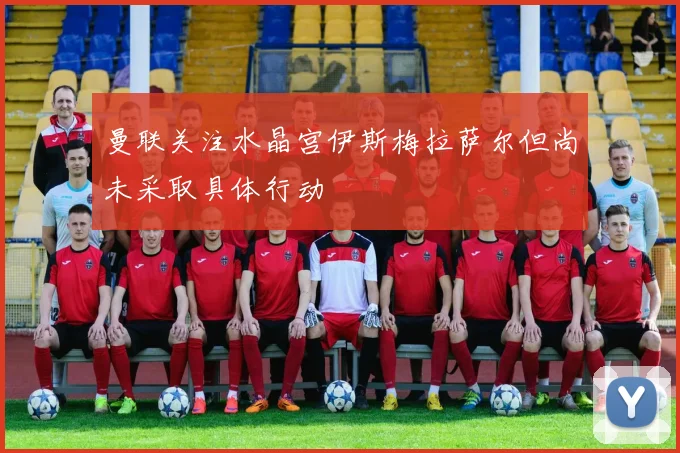 曼联关注水晶宫伊斯梅拉萨尔但尚未采取具体行动