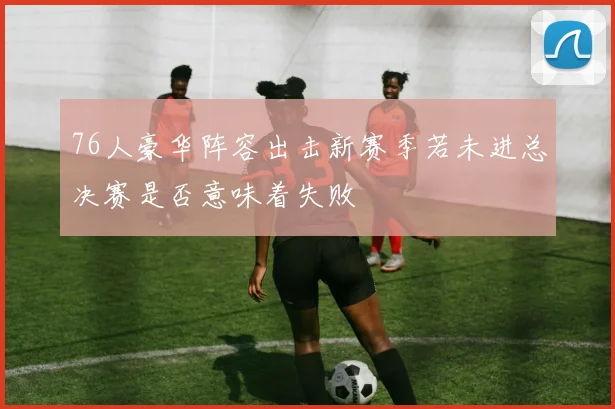 76人豪华阵容出击新赛季若未进总决赛是否意味着失败
